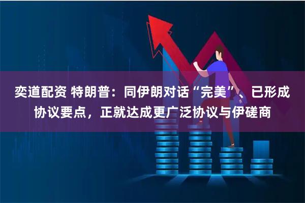 奕道配资 特朗普：同伊朗对话“完美”、已形成协议要点，正就达成更广泛协议与伊磋商