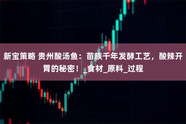 新宝策略 贵州酸汤鱼:苗族千年发酵工艺,酸辣开胃的秘密!_食材_原料_过程