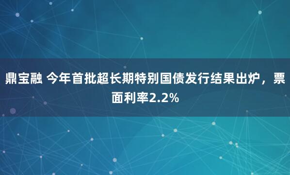 鼎宝融 今年首批超长期特别国债发行结果出炉，票面利率2.2%