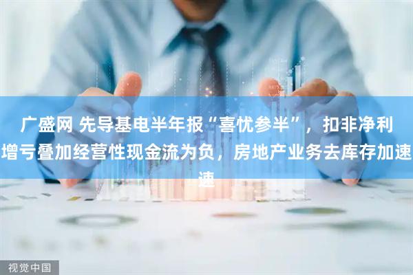 广盛网 先导基电半年报“喜忧参半”，扣非净利增亏叠加经营性现金流为负，房地产业务去库存加速