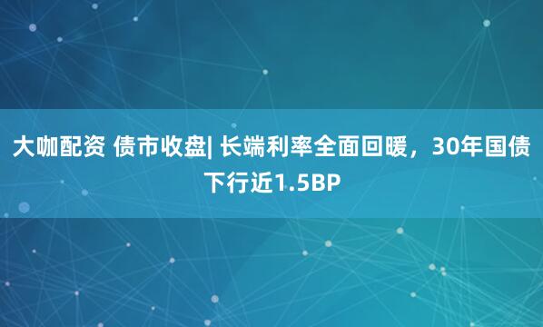 大咖配资 债市收盘| 长端利率全面回暖，30年国债下行近1.5BP